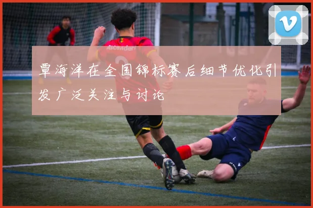 覃海洋在全国锦标赛后细节优化引发广泛关注与讨论
