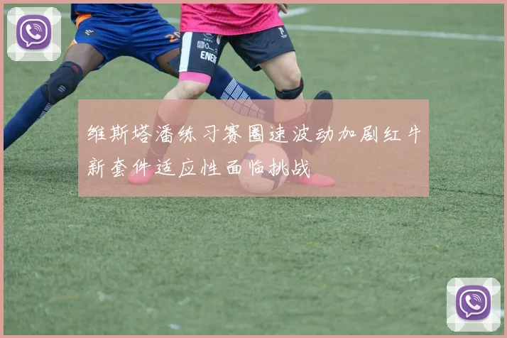 维斯塔潘练习赛圈速波动加剧红牛新套件适应性面临挑战