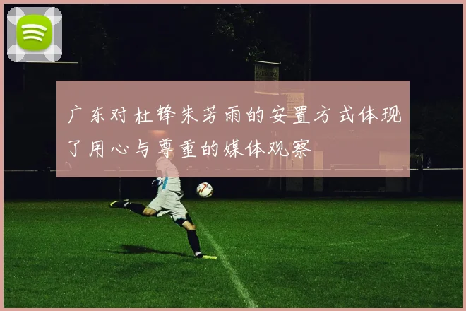 广东对杜锋朱芳雨的安置方式体现了用心与尊重的媒体观察