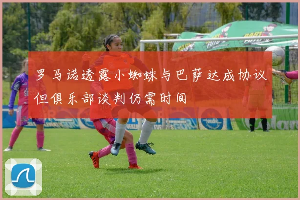 罗马诺透露小蜘蛛与巴萨达成协议但俱乐部谈判仍需时间