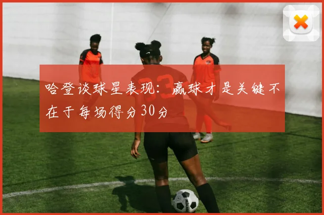 哈登谈球星表现：赢球才是关键不在于每场得分30分