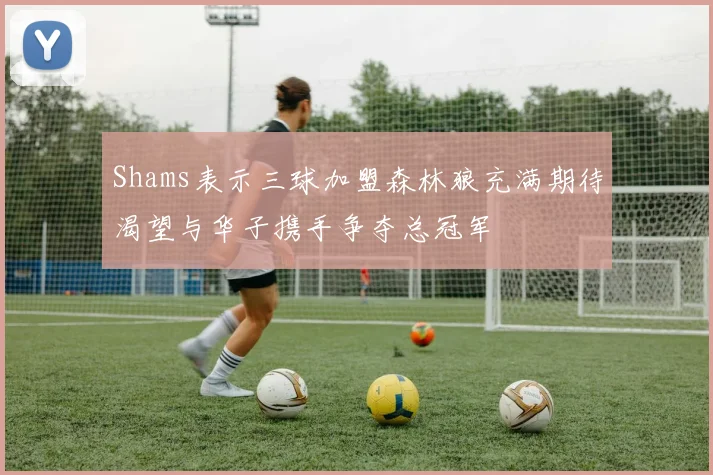 Shams表示三球加盟森林狼充满期待渴望与华子携手争夺总冠军