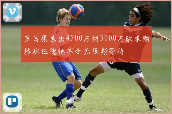 罗马愿意出4500万到5000万欧求购格林伍德他不会无限期等待