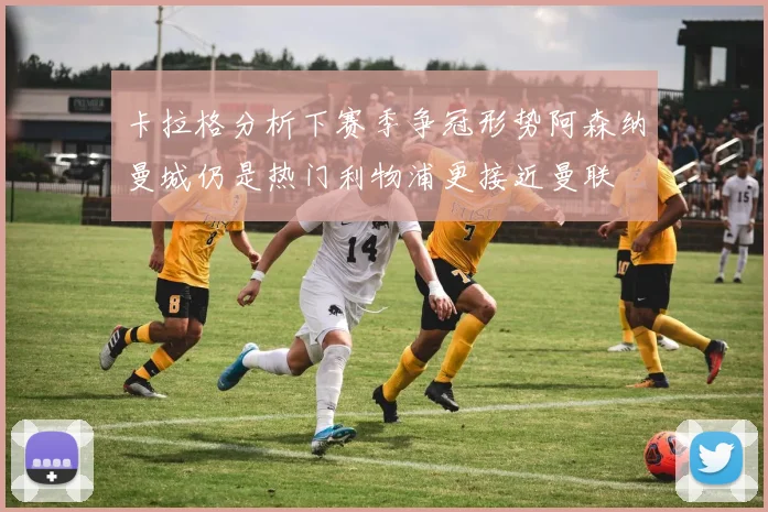 卡拉格分析下赛季争冠形势阿森纳曼城仍是热门利物浦更接近曼联