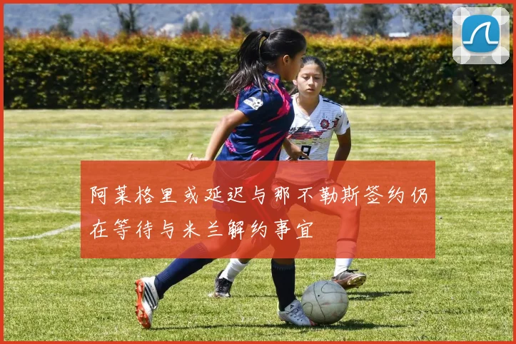 阿莱格里或延迟与那不勒斯签约仍在等待与米兰解约事宜