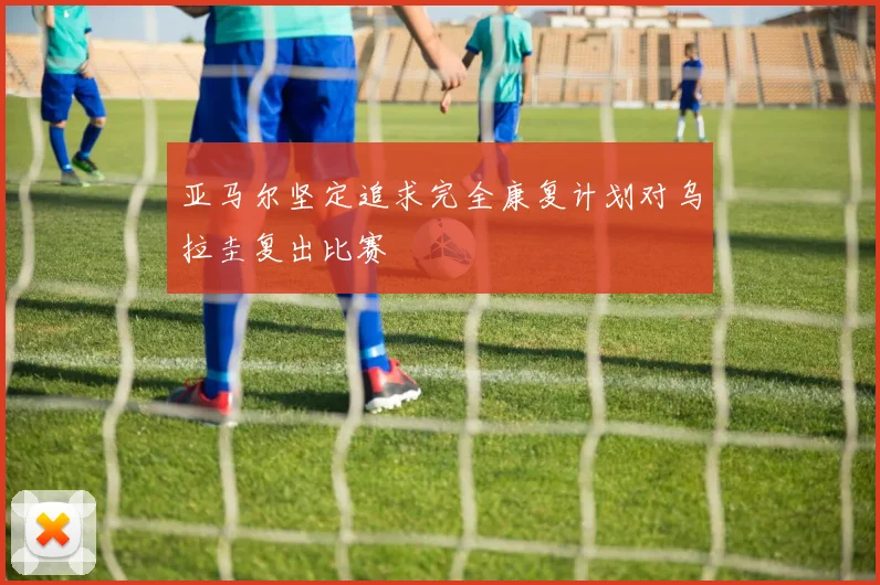 亚马尔坚定追求完全康复计划对乌拉圭复出比赛
