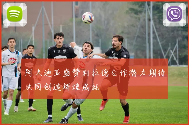 阿夫迪亚盛赞利拉德合作潜力期待共同创造辉煌成就