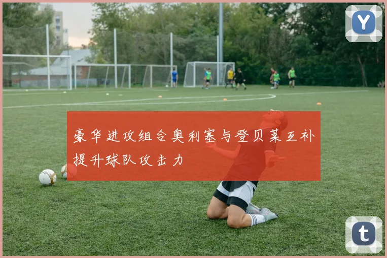 豪华进攻组合奥利塞与登贝莱互补提升球队攻击力
