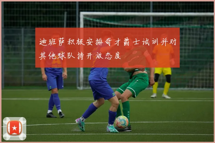 迪班萨积极安排奇才爵士试训并对其他球队持开放态度
