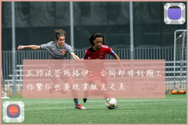 瓜帅谈签约格伊：合同即将到期工作繁忙也要欣赏极光之美