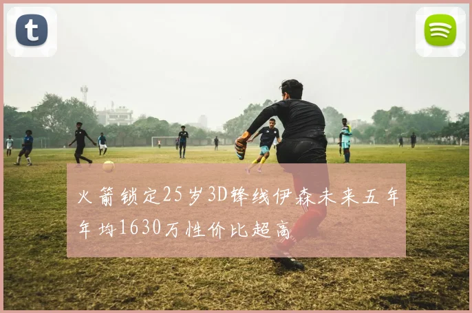 火箭锁定25岁3D锋线伊森未来五年年均1630万性价比超高