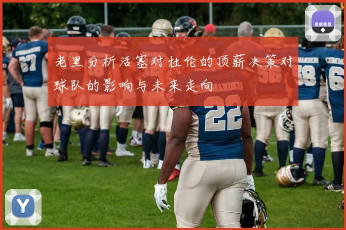 老里分析活塞对杜伦的顶薪决策对球队的影响与未来走向