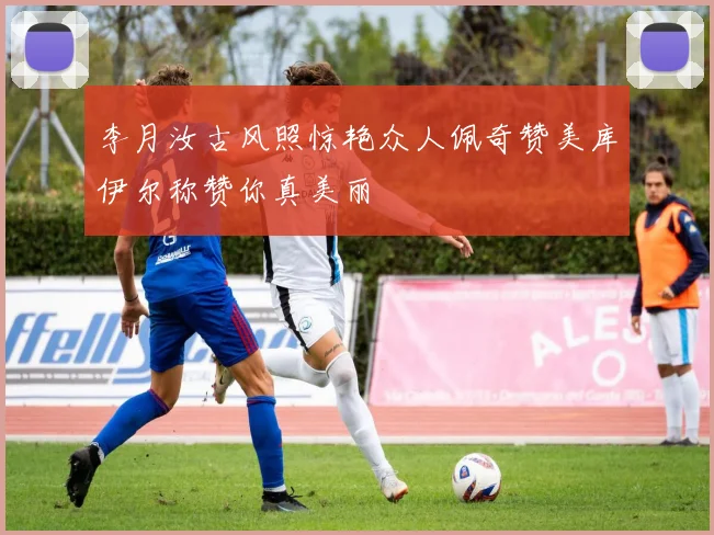 李月汝古风照惊艳众人佩奇赞美库伊尔称赞你真美丽
