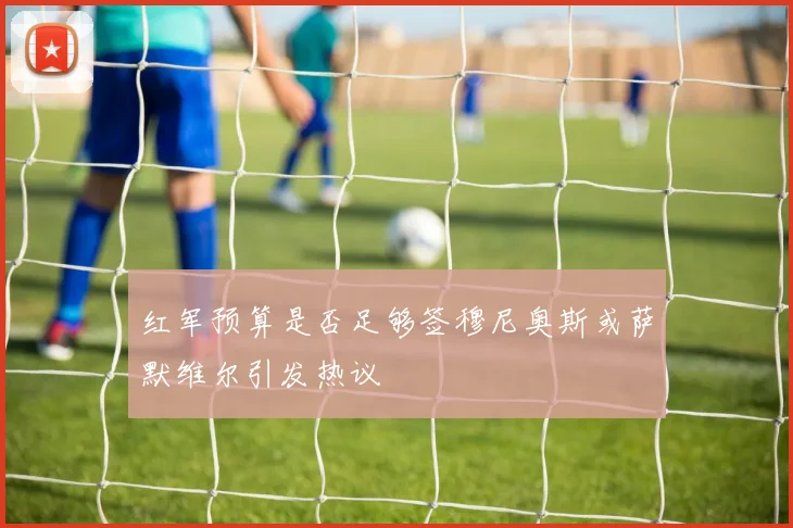 红军预算是否足够签穆尼奥斯或萨默维尔引发热议