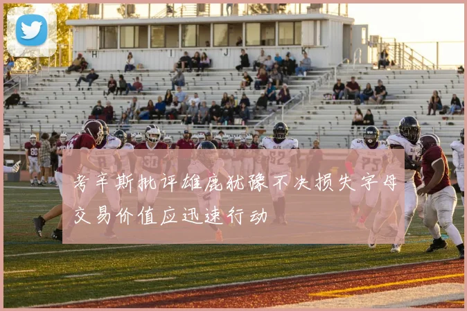 考辛斯批评雄鹿犹豫不决损失字母交易价值应迅速行动